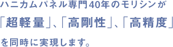 ハニカムパネル専門30年のモリシンが 「超軽量」、「高剛性」、「高精度」 を同時に実現します。